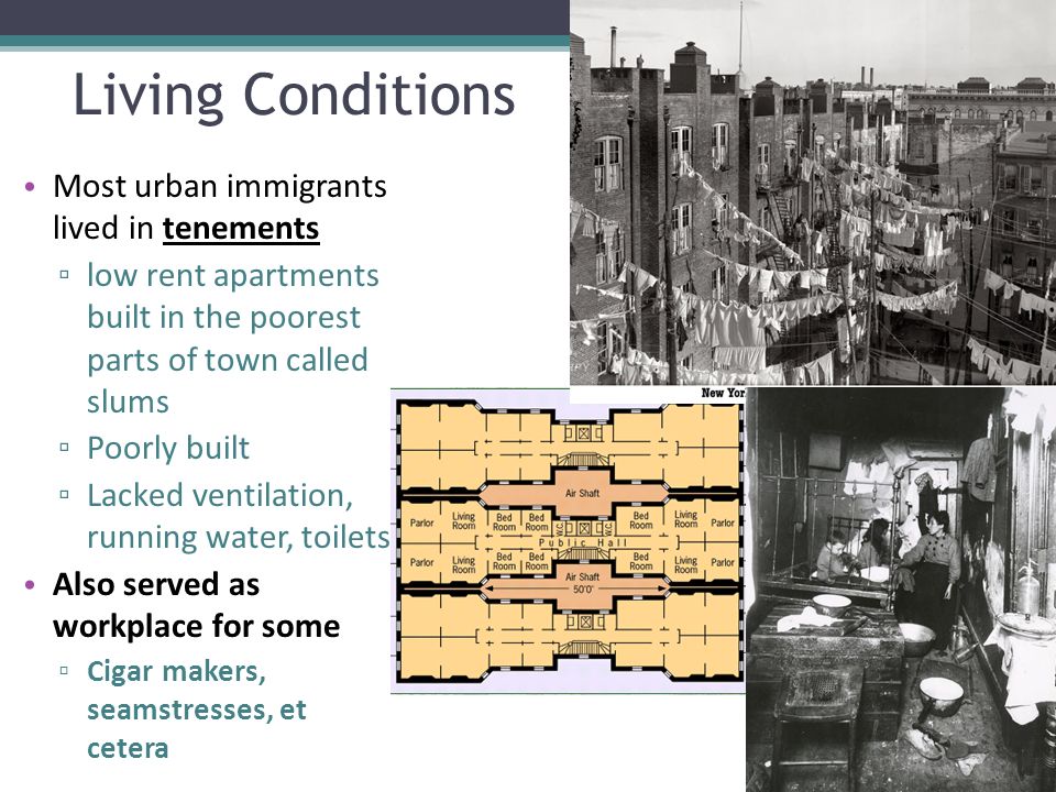 Living Conditions Most urban immigrants lived in tenements ▫ low rent apartments built in the poorest parts of town called slums ▫ Poorly built ▫ Lacked ventilation, running water, toilets Also served as workplace for some ▫ Cigar makers, seamstresses, et cetera