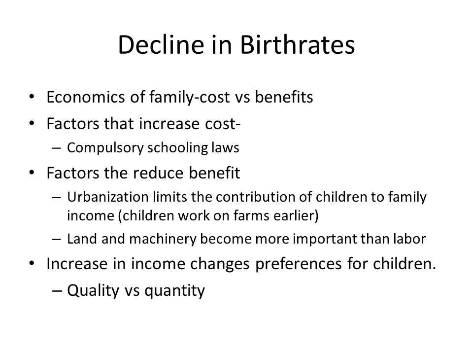 Decline in Birthrates Economics of family-cost vs benefits Factors that increase cost- – Compulsory schooling laws Factors the reduce benefit – Urbanization limits the contribution of children to family income (children work on farms earlier) – Land and machinery become more important than labor Increase in income changes preferences for children.